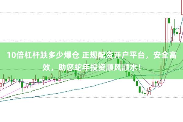 10倍杠杆跌多少爆仓 正规配资开户平台,安全高效,助您蛇年投资顺风顺水!