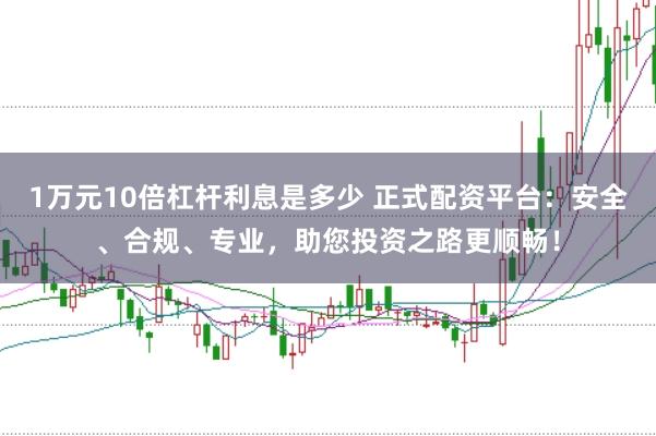 1万元10倍杠杆利息是多少 正式配资平台:安全、合规、专业,助您投资之路更顺畅!