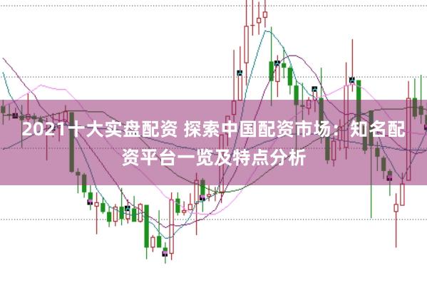 2021十大实盘配资 探索中国配资市场：知名配资平台一览及特点分析