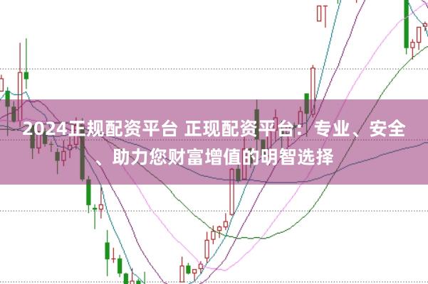 2024正规配资平台 正现配资平台：专业、安全、助力您财富增值的明智选择