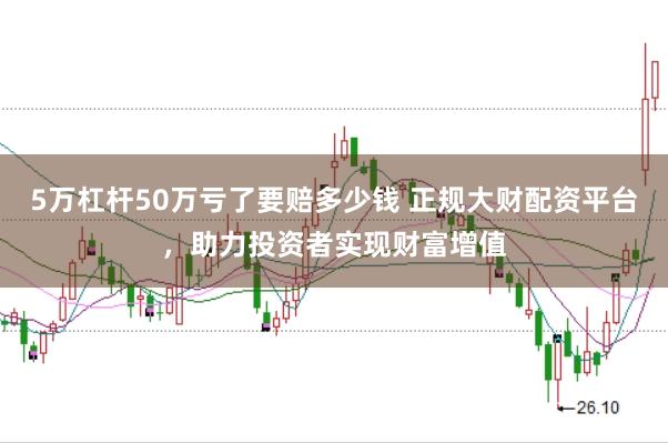 5万杠杆50万亏了要赔多少钱 正规大财配资平台，助力投资者实现财富增值