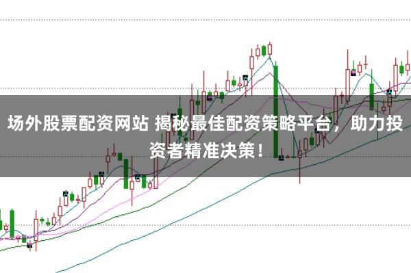 场外股票配资网站 揭秘最佳配资策略平台，助力投资者精准决策！