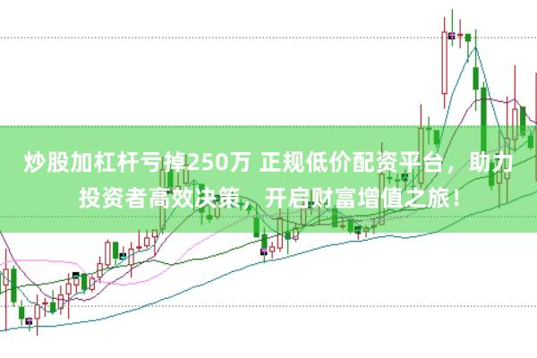 炒股加杠杆亏掉250万 正规低价配资平台，助力投资者高效决策，开启财富增值之旅！