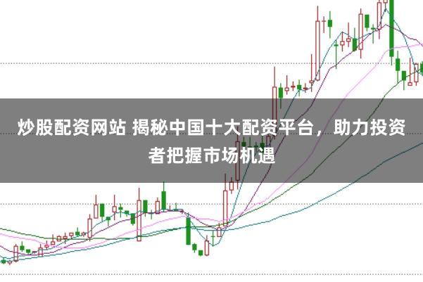 炒股配资网站 揭秘中国十大配资平台，助力投资者把握市场机遇