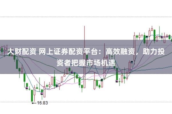 大财配资 网上证券配资平台：高效融资，助力投资者把握市场机遇
