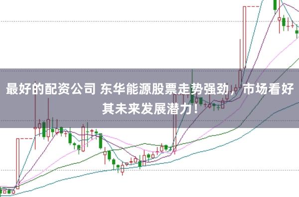 最好的配资公司 东华能源股票走势强劲，市场看好其未来发展潜力！