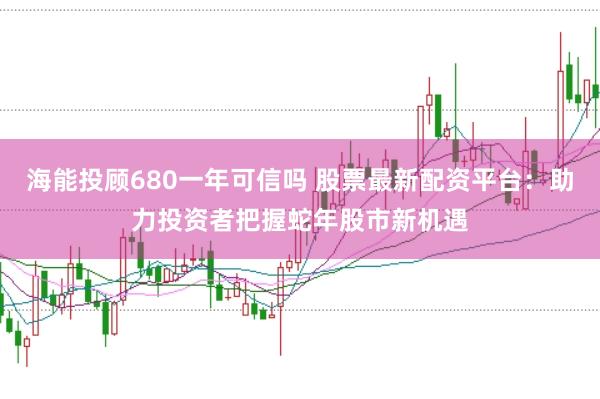 海能投顾680一年可信吗 股票最新配资平台：助力投资者把握蛇年股市新机遇